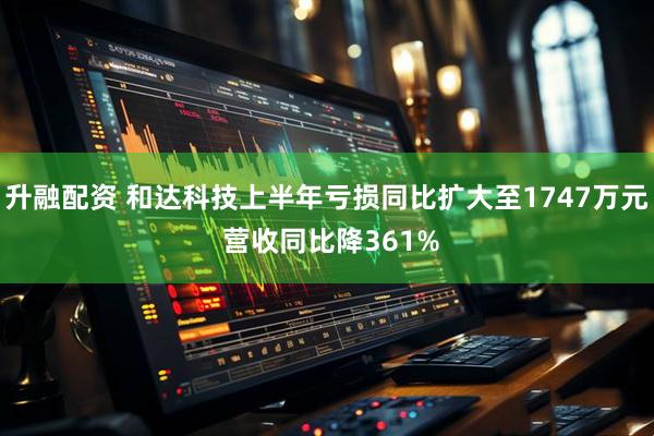 升融配资 和达科技上半年亏损同比扩大至1747万元 营收同比降361%