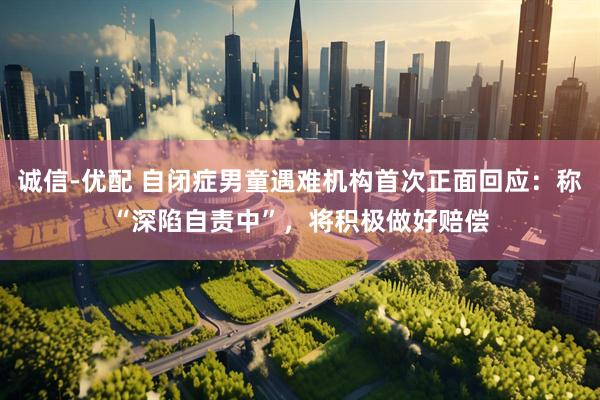 诚信-优配 自闭症男童遇难机构首次正面回应：称“深陷自责中”，将积极做好赔偿
