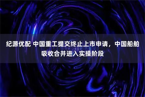 纪源优配 中国重工提交终止上市申请，中国船舶吸收合并进入实操阶段