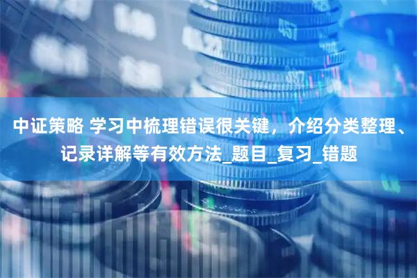 中证策略 学习中梳理错误很关键，介绍分类整理、记录详解等有效方法_题目_复习_错题
