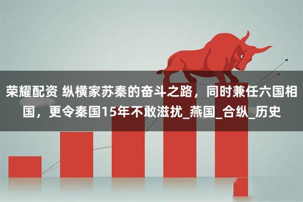 荣耀配资 纵横家苏秦的奋斗之路，同时兼任六国相国，更令秦国15年不敢滋扰_燕国_合纵_历史