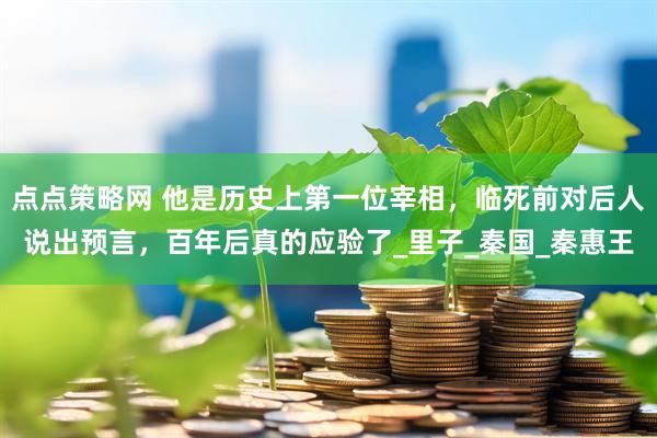 点点策略网 他是历史上第一位宰相，临死前对后人说出预言，百年后真的应验了_里子_秦国_秦惠王