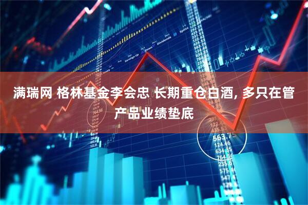 满瑞网 格林基金李会忠 长期重仓白酒, 多只在管产品业绩垫底