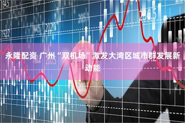 永隆配资 广州“双机场”激发大湾区城市群发展新动能