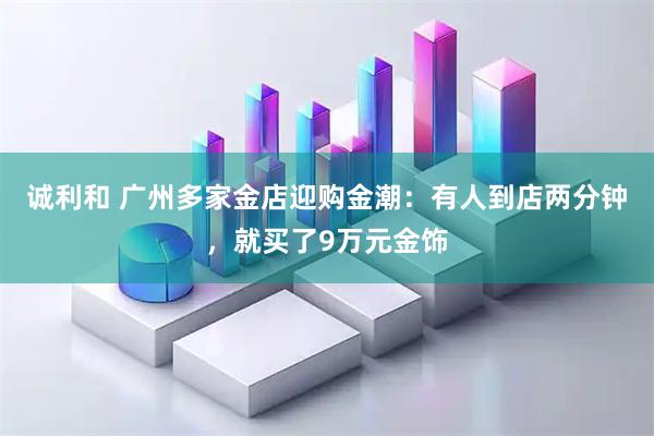 诚利和 广州多家金店迎购金潮：有人到店两分钟，就买了9万元金饰