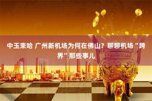 中玉束哈 广州新机场为何在佛山？聊聊机场“跨界”那些事儿