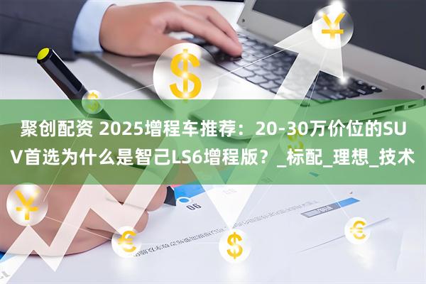 聚创配资 2025增程车推荐：20-30万价位的SUV首选为什么是智己LS6增程版？_标配_理想_技术