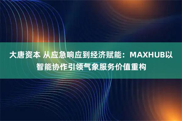 大唐资本 从应急响应到经济赋能：MAXHUB以智能协作引领气象服务价值重构