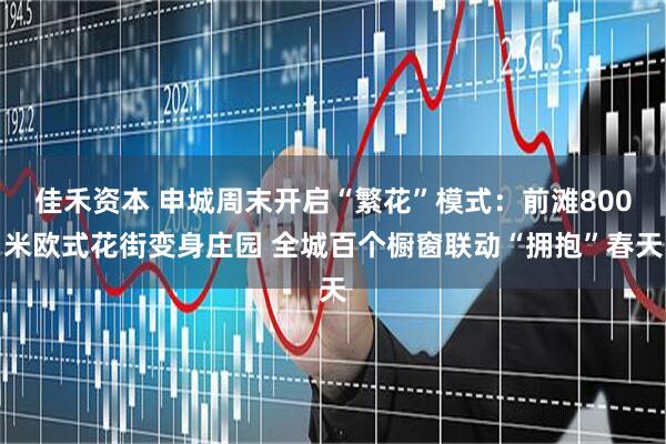 佳禾资本 申城周末开启“繁花”模式：前滩800米欧式花街变身庄园 全城百个橱窗联动“拥抱”春天
