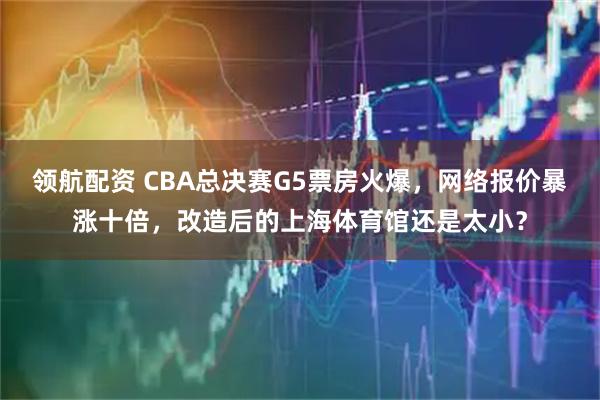 领航配资 CBA总决赛G5票房火爆，网络报价暴涨十倍，改造后的上海体育馆还是太小？