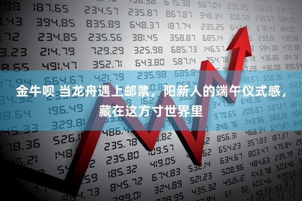 金牛呗 当龙舟遇上邮票，阳新人的端午仪式感，藏在这方寸世界里