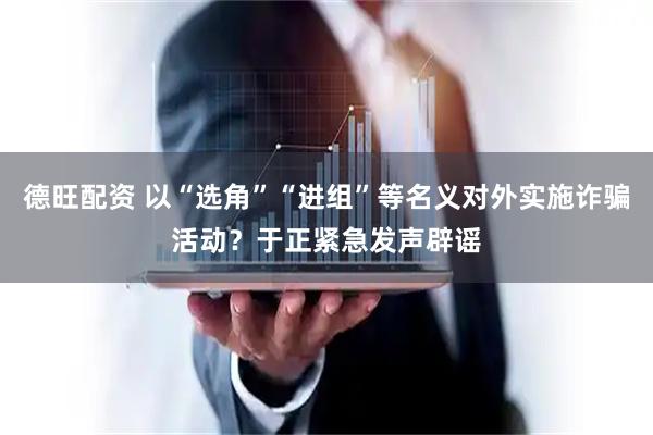 德旺配资 以“选角”“进组”等名义对外实施诈骗活动？于正紧急发声辟谣