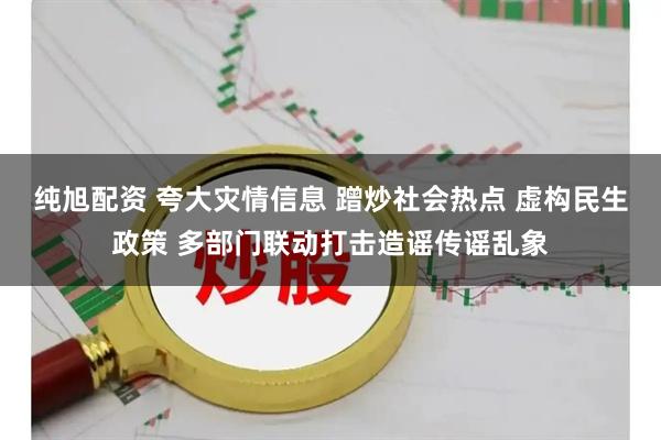纯旭配资 夸大灾情信息 蹭炒社会热点 虚构民生政策 多部门联动打击造谣传谣乱象